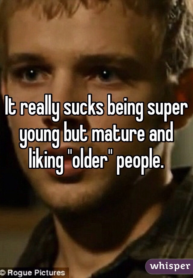 It really sucks being super young but mature and liking "older" people. 