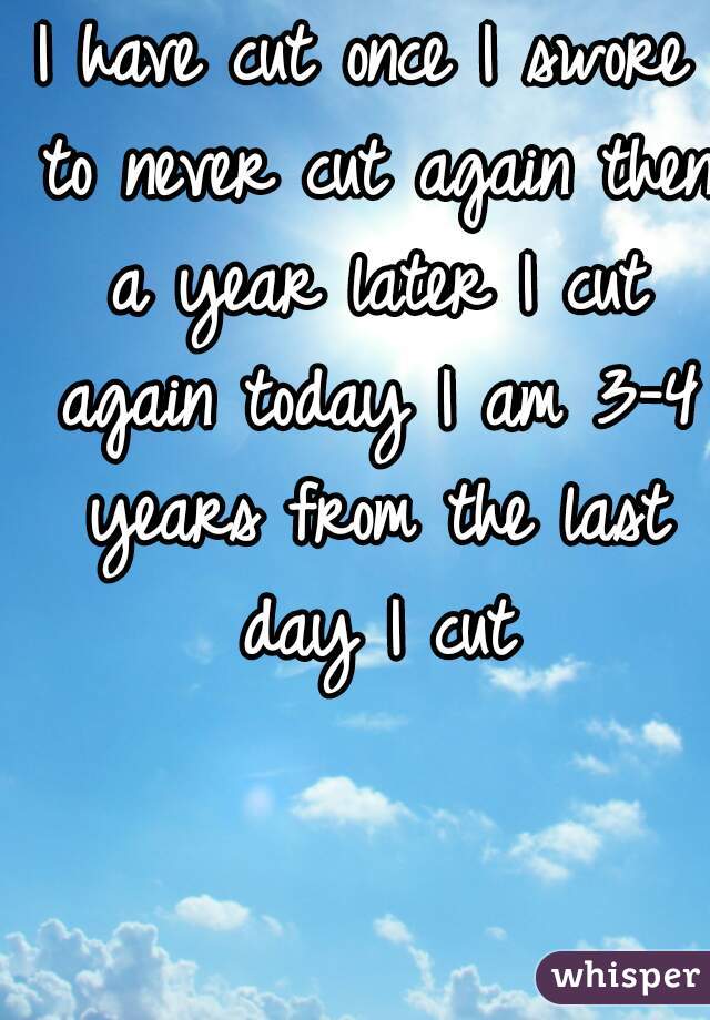 I have cut once I swore to never cut again then a year later I cut again today I am 3-4 years from the last day I cut