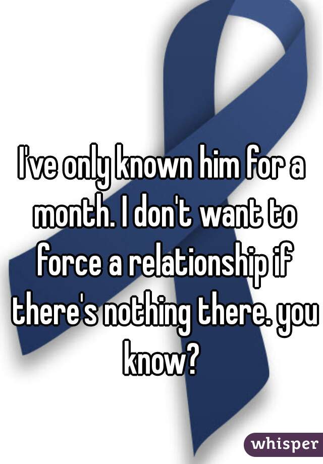 I've only known him for a month. I don't want to force a relationship if there's nothing there. you know? 