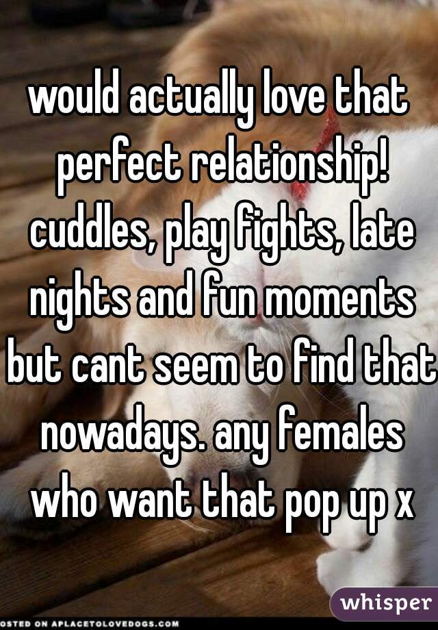 would actually love that perfect relationship! cuddles, play fights, late nights and fun moments but cant seem to find that nowadays. any females who want that pop up x