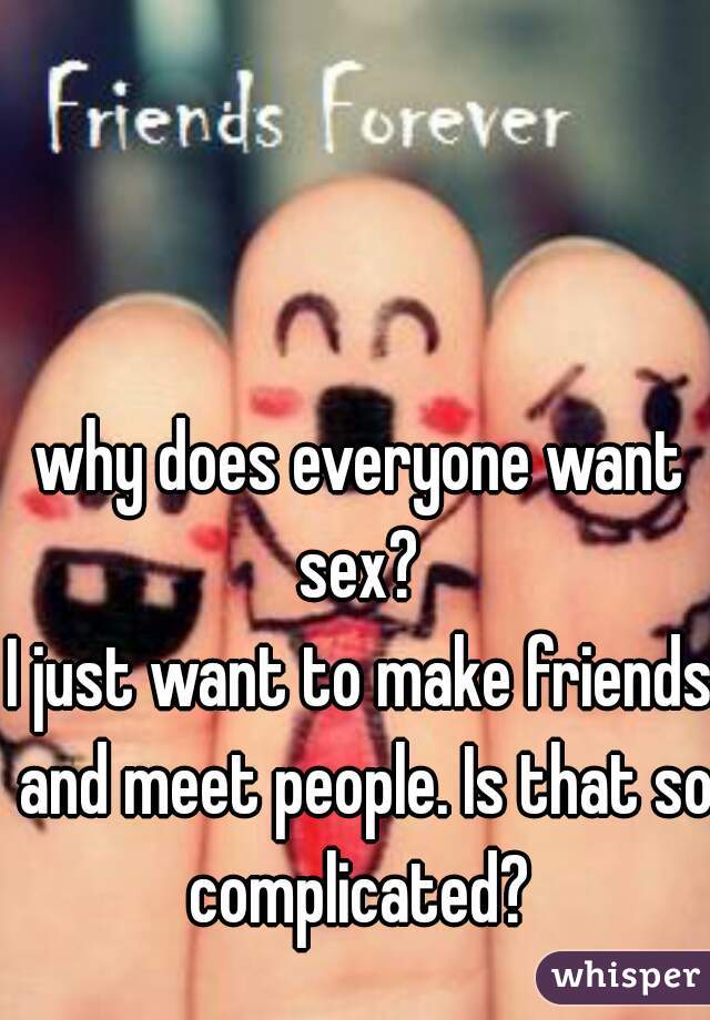why does everyone want sex? 
I just want to make friends and meet people. Is that so complicated? 