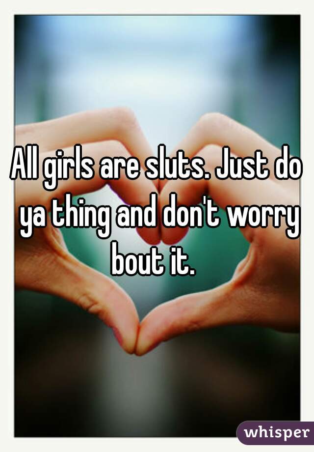 All girls are sluts. Just do ya thing and don't worry bout it.  