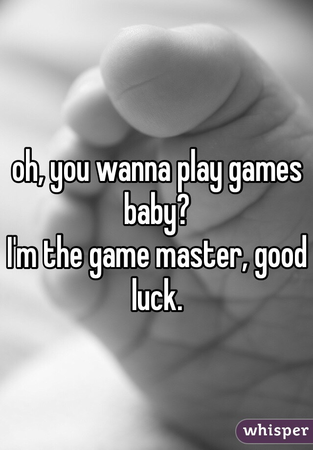 oh, you wanna play games baby?
I'm the game master, good luck.