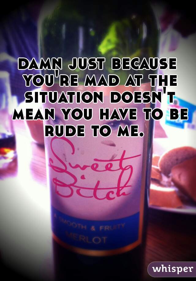damn just because you're mad at the situation doesn't mean you have to be rude to me.  