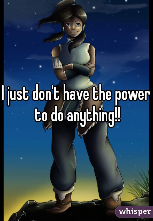 I just don't have the power to do anything!!