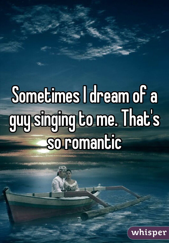 Sometimes I dream of a guy singing to me. That's so romantic
