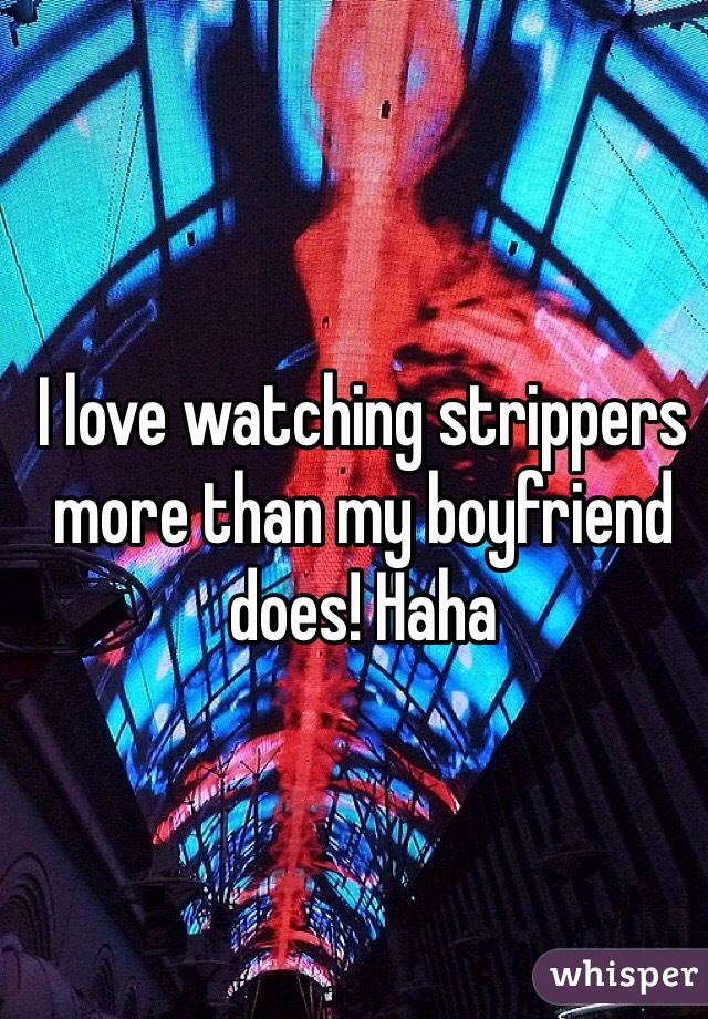 I love watching strippers more than my boyfriend does! Haha