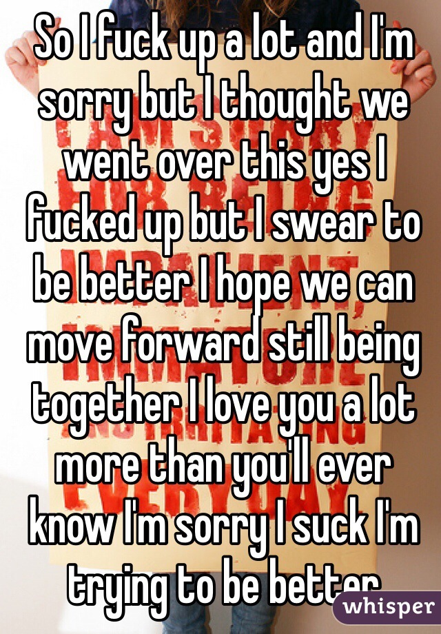 So I fuck up a lot and I'm sorry but I thought we went over this yes I fucked up but I swear to be better I hope we can move forward still being together I love you a lot more than you'll ever know I'm sorry I suck I'm trying to be better 