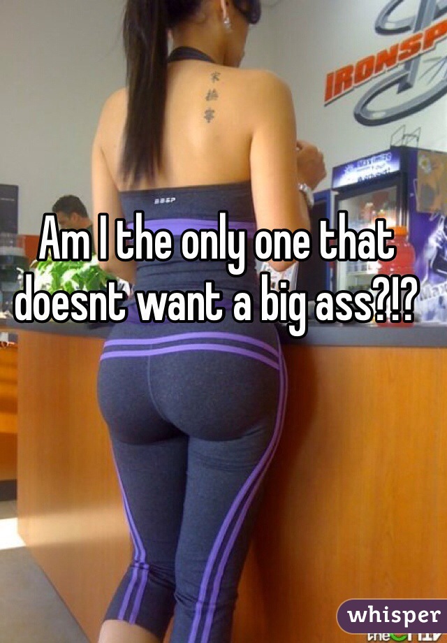 Am I the only one that doesnt want a big ass?!?