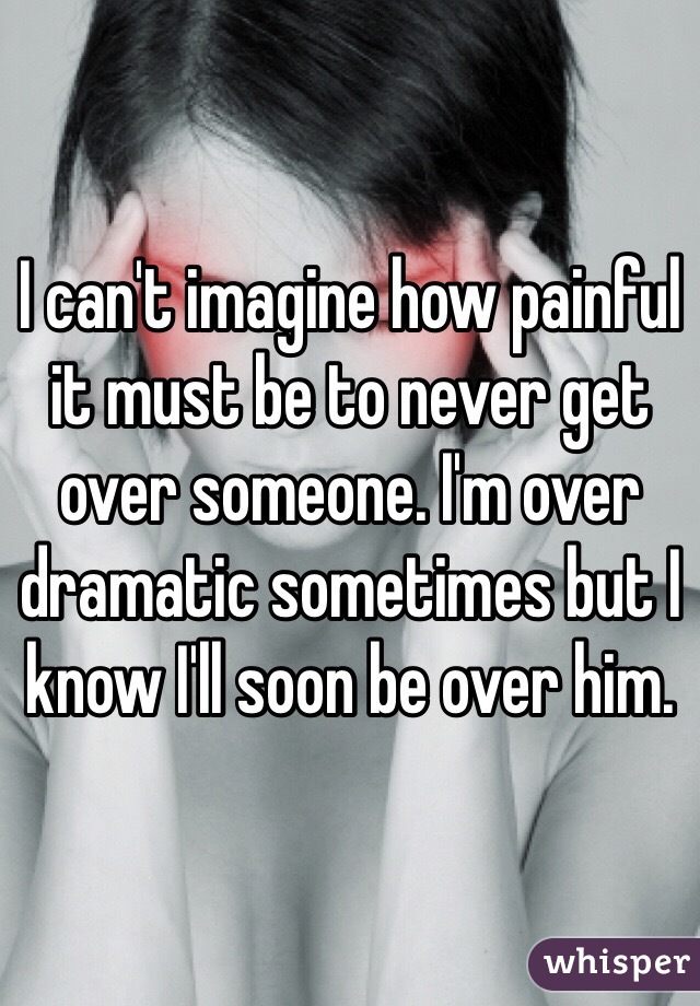 I can't imagine how painful it must be to never get over someone. I'm over dramatic sometimes but I know I'll soon be over him.