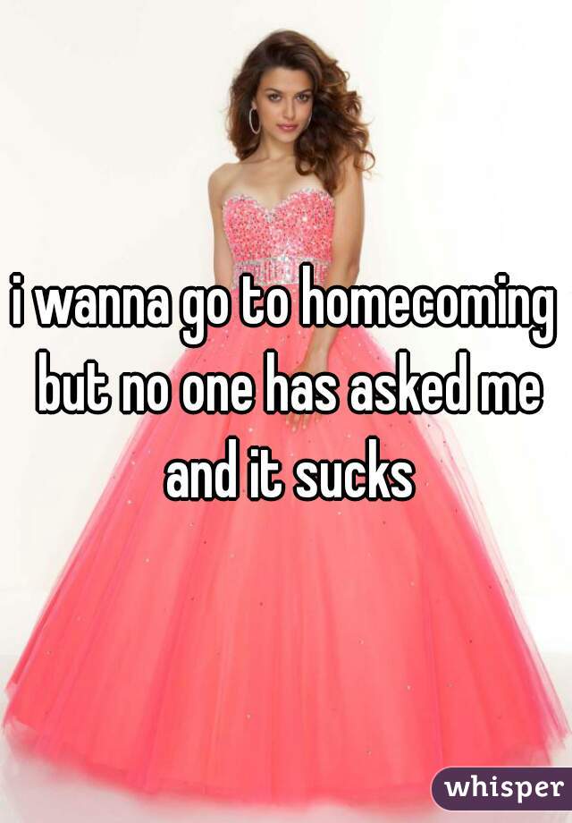 i wanna go to homecoming but no one has asked me and it sucks