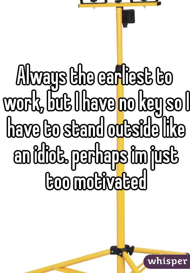 Always the earliest to work, but I have no key so I have to stand outside like an idiot. perhaps im just too motivated