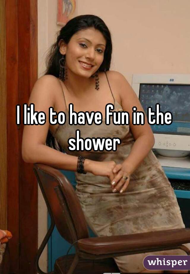I like to have fun in the shower 