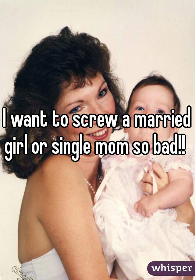 I want to screw a married girl or single mom so bad!!  