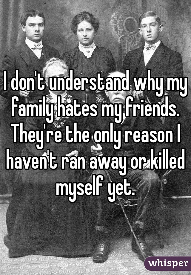 I don't understand why my family hates my friends. They're the only reason I haven't ran away or killed myself yet. 