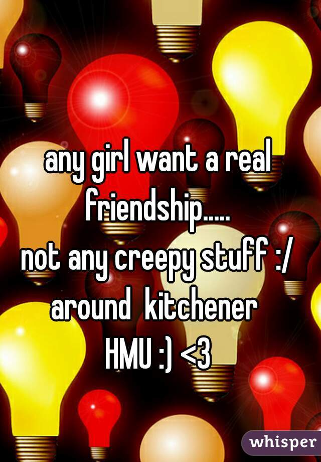 any girl want a real friendship..... 
not any creepy stuff :/
around  kitchener 
HMU :) <3