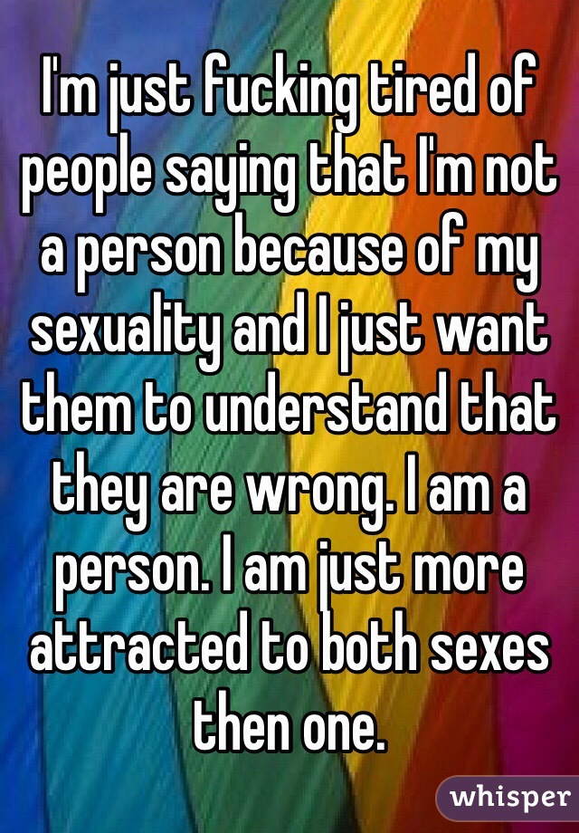 I'm just fucking tired of people saying that I'm not a person because of my sexuality and I just want them to understand that they are wrong. I am a person. I am just more attracted to both sexes then one. 