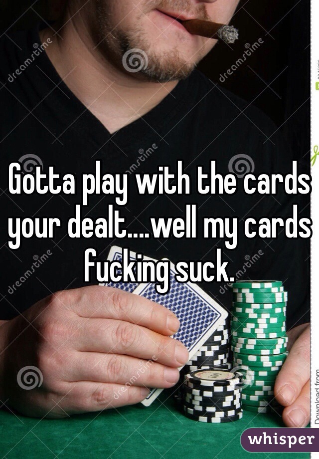 Gotta play with the cards your dealt....well my cards fucking suck. 