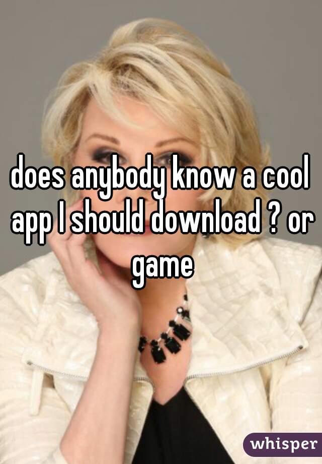 does anybody know a cool app I should download ? or game