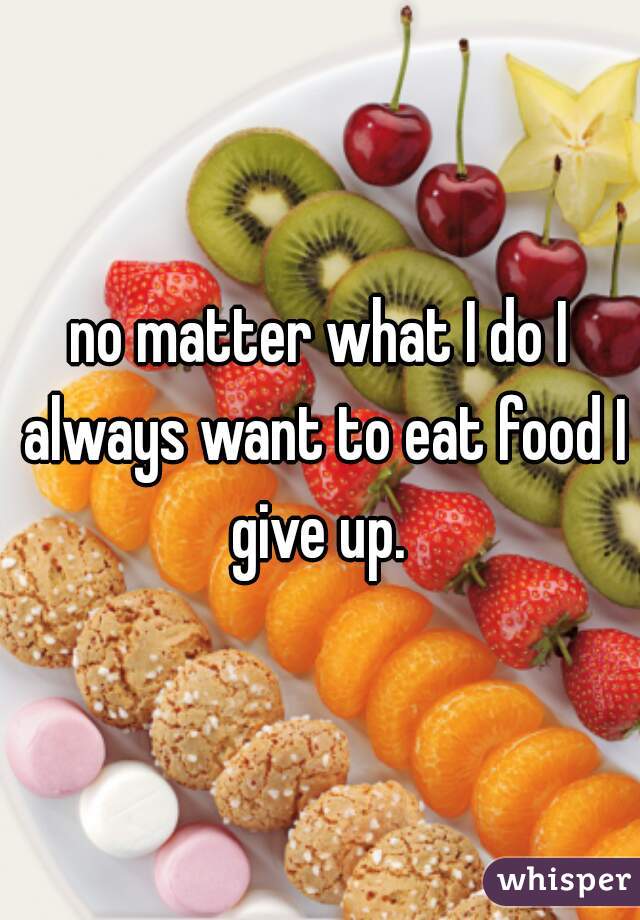no matter what I do I always want to eat food I give up. 