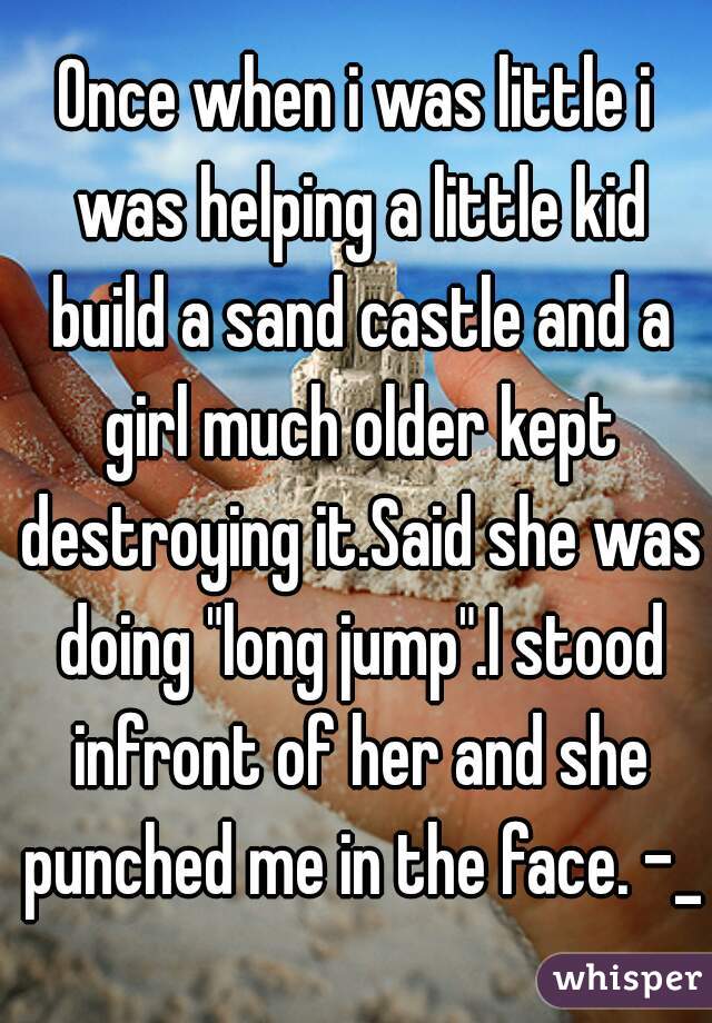 Once when i was little i was helping a little kid build a sand castle and a girl much older kept destroying it.Said she was doing "long jump".I stood infront of her and she punched me in the face. -_-
