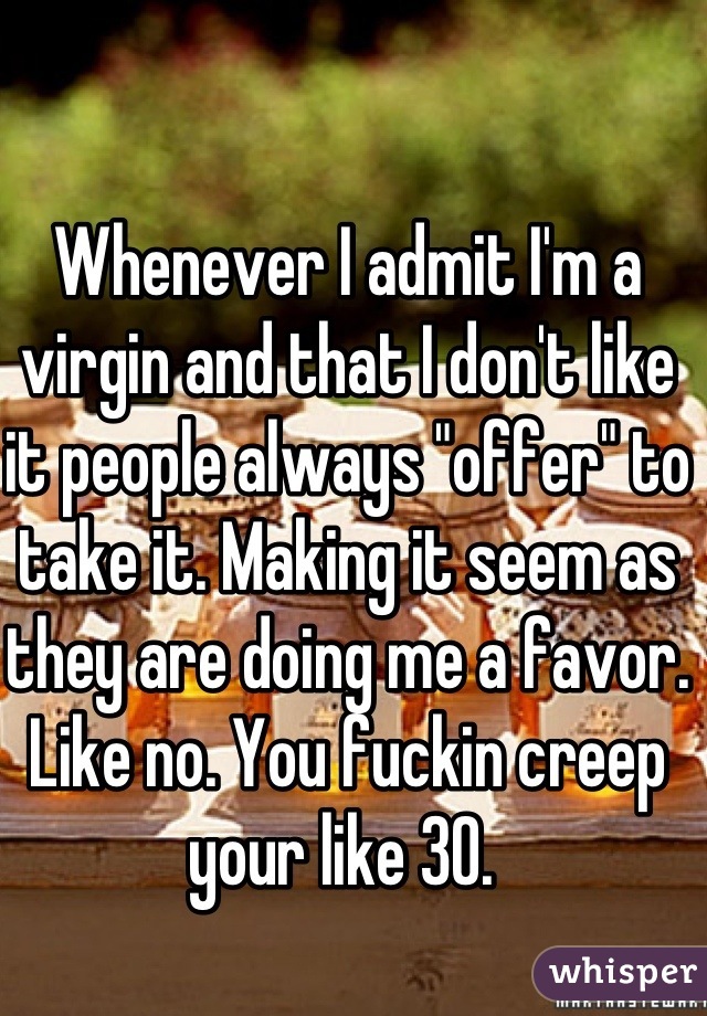 Whenever I admit I'm a virgin and that I don't like it people always "offer" to take it. Making it seem as they are doing me a favor. Like no. You fuckin creep your like 30. 