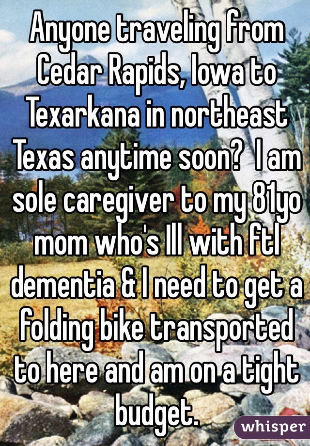 Anyone traveling from Cedar Rapids, Iowa to Texarkana in northeast Texas anytime soon?  I am sole caregiver to my 81yo mom who's Ill with ftl dementia & I need to get a folding bike transported to here and am on a tight budget. 