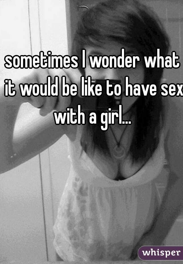 sometimes I wonder what it would be like to have sex with a girl... 
