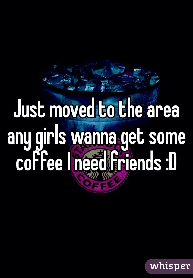 Just moved to the area any girls wanna get some coffee I need friends :D