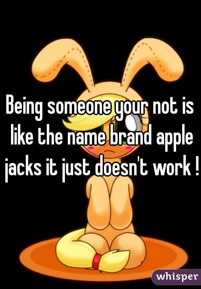 Being someone your not is like the name brand apple jacks it just doesn't work !!