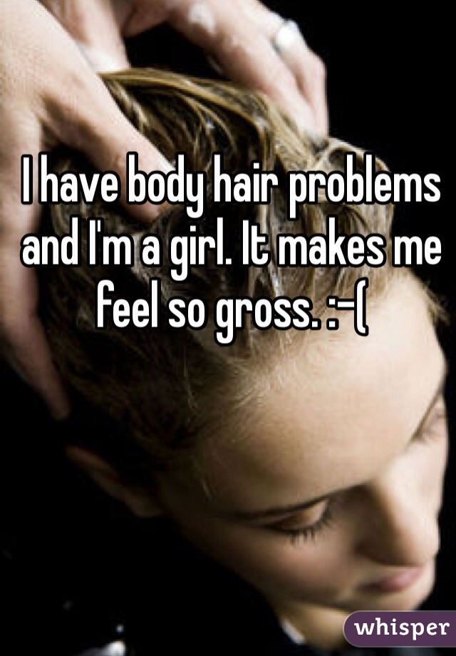 I have body hair problems and I'm a girl. It makes me feel so gross. :-( 