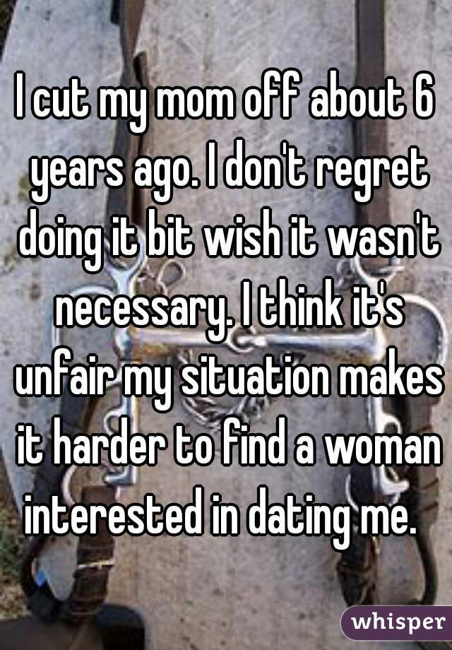 I cut my mom off about 6 years ago. I don't regret doing it bit wish it wasn't necessary. I think it's unfair my situation makes it harder to find a woman interested in dating me.  