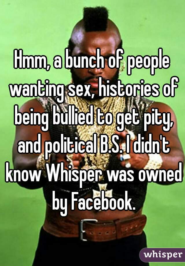 Hmm, a bunch of people wanting sex, histories of being bullied to get pity, and political B.S. I didn't know Whisper was owned by Facebook.
