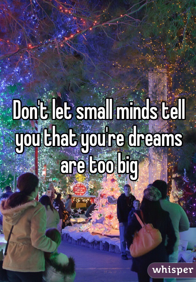 Don't let small minds tell you that you're dreams are too big 