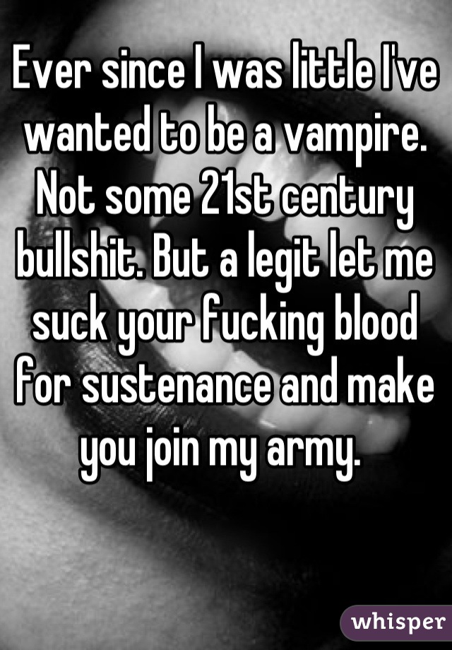 Ever since I was little I've wanted to be a vampire. Not some 21st century bullshit. But a legit let me suck your fucking blood for sustenance and make you join my army. 