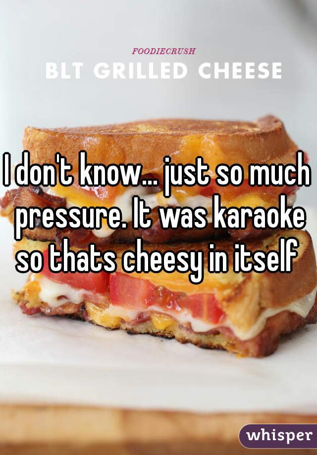 I don't know... just so much pressure. It was karaoke so thats cheesy in itself 