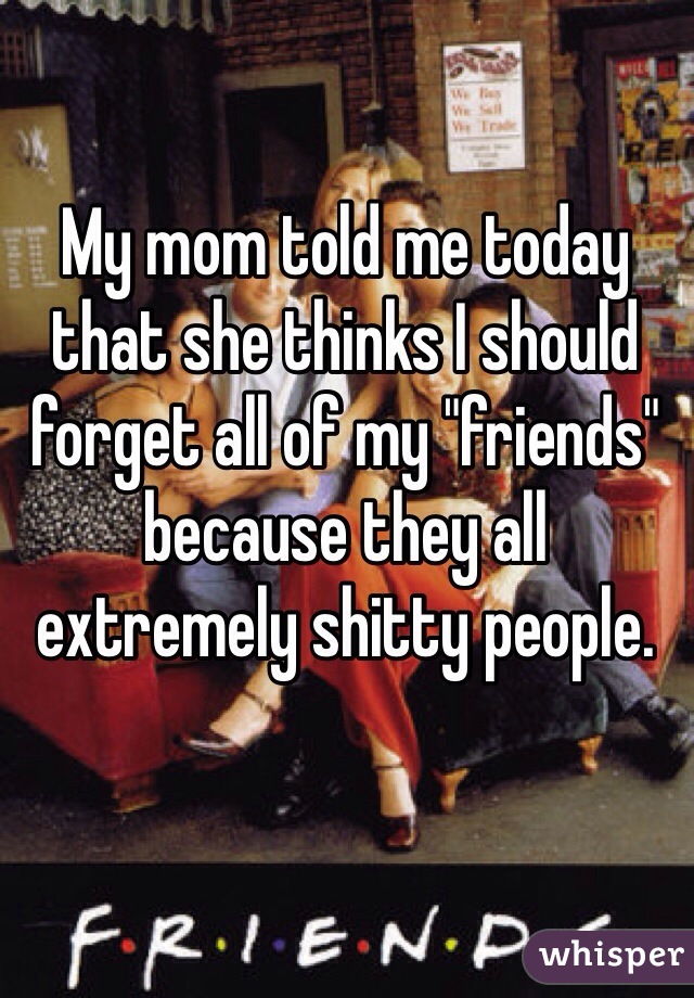 My mom told me today that she thinks I should forget all of my "friends" because they all extremely shitty people.