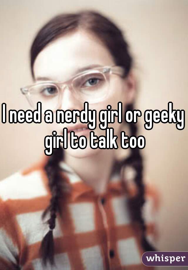 I need a nerdy girl or geeky girl to talk too