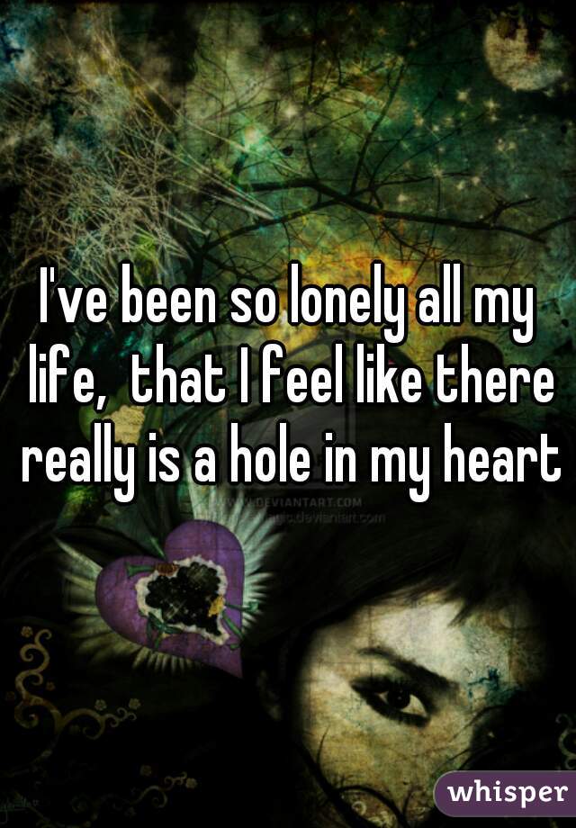 I've been so lonely all my life,  that I feel like there really is a hole in my heart