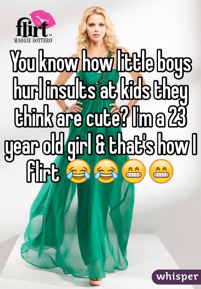 You know how little boys hurl insults at kids they think are cute? I'm a 23 year old girl & that's how I flirt 😂😂😁😁