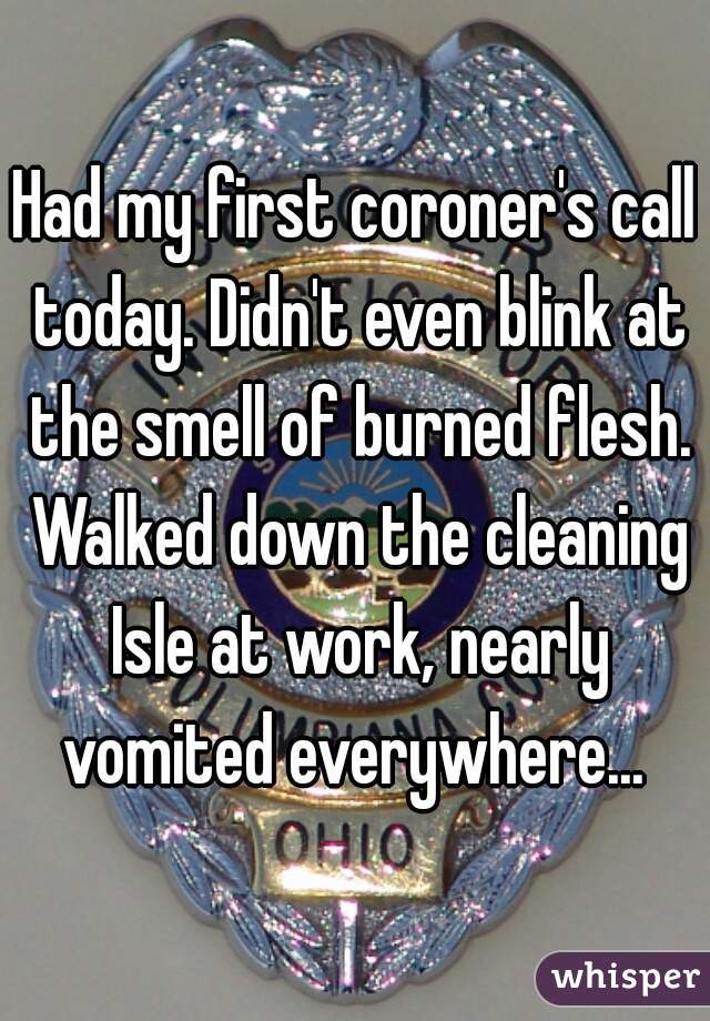 Had my first coroner's call today. Didn't even blink at the smell of burned flesh. Walked down the cleaning Isle at work, nearly vomited everywhere... 