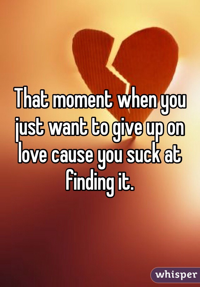 That moment when you just want to give up on love cause you suck at finding it.