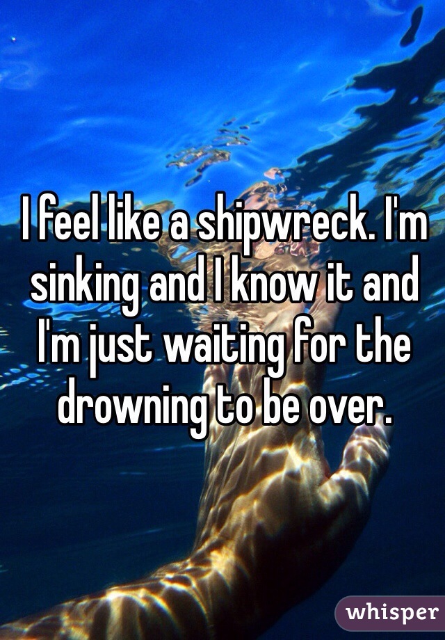 I feel like a shipwreck. I'm sinking and I know it and I'm just waiting for the drowning to be over. 