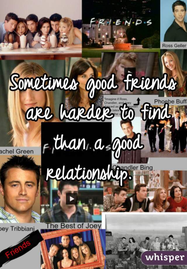 Sometimes good friends are harder to find than a good relationship.  