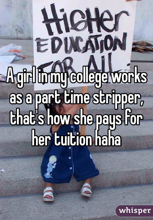 A girl in my college works as a part time stripper, that's how she pays for her tuition haha