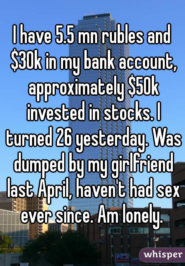 I have 5.5 mn rubles and $30k in my bank account, approximately $50k invested in stocks. I turned 26 yesterday. Was dumped by my girlfriend last April, haven't had sex ever since. Am lonely. 