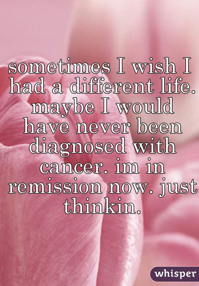 sometimes I wish I had a different life. maybe I would have never been diagnosed with cancer. im in remission now. just thinkin.