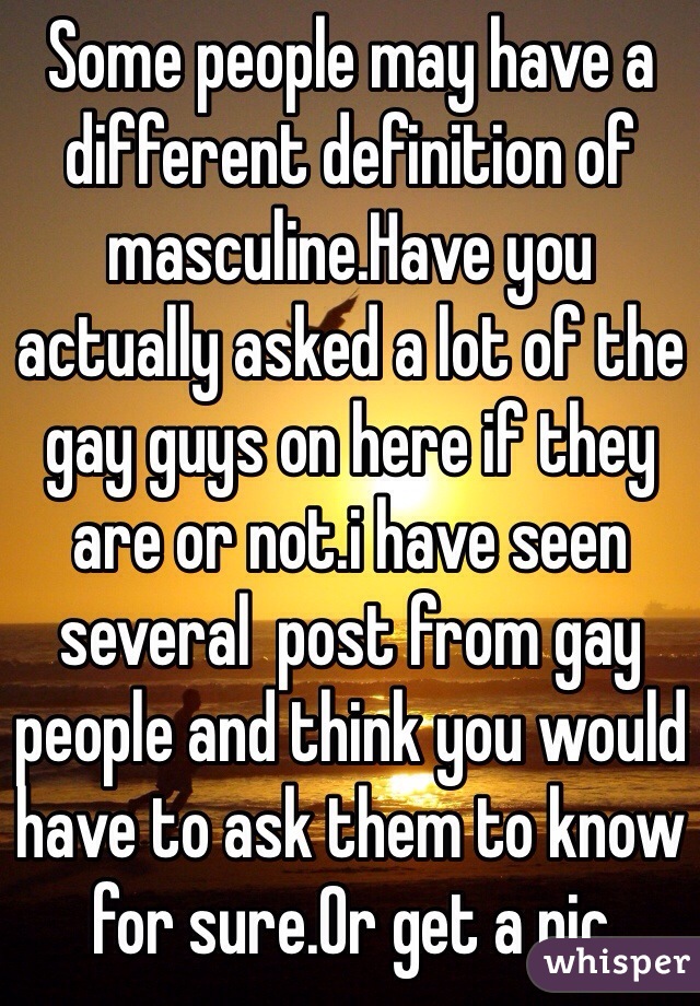 Some people may have a different definition of masculine.Have you actually asked a lot of the gay guys on here if they are or not.i have seen several  post from gay people and think you would have to ask them to know for sure.Or get a pic