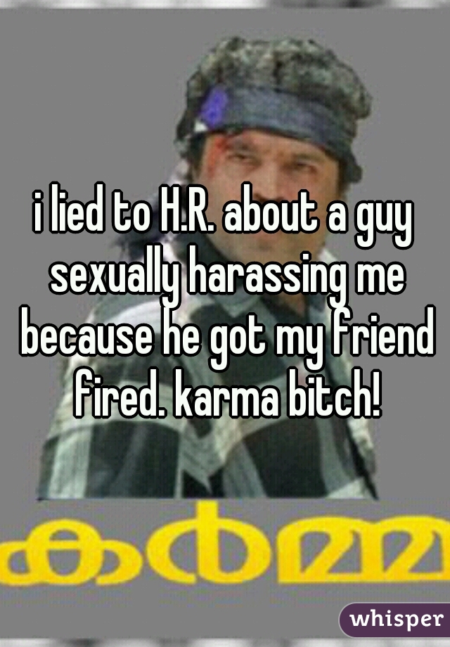 i lied to H.R. about a guy sexually harassing me because he got my friend fired. karma bitch!