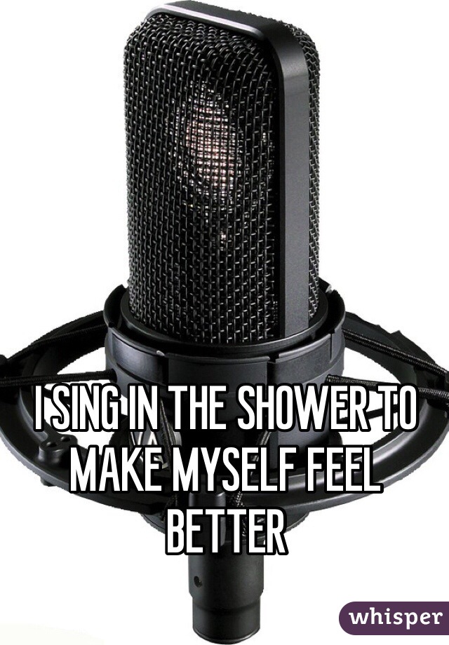 I SING IN THE SHOWER TO MAKE MYSELF FEEL BETTER